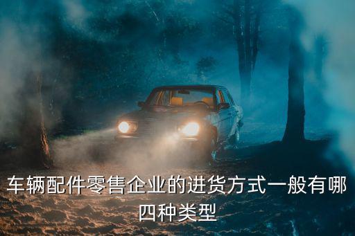 车辆配件零售企业的进货方式一般有哪四种类型