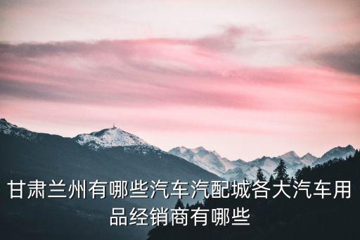 甘肃兰州有哪些汽车汽配城各大汽车用品经销商有哪些