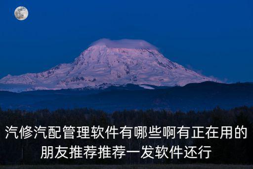 汽修汽配管理软件有哪些啊有正在用的朋友推荐推荐一发软件还行