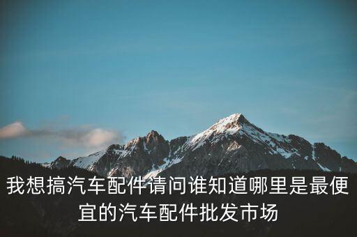 我想搞汽车配件请问谁知道哪里是最便宜的汽车配件批发市场