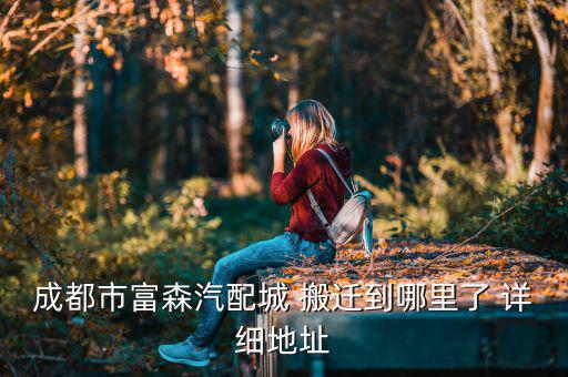 成都市富森汽配城 搬迁到哪里了 详细地址