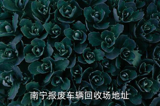 南宁市报废汽车拆车市场电话，南宁报废车辆回收场地址
