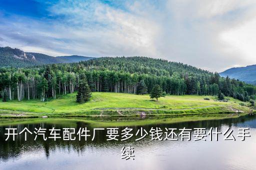 开个汽车配件厂要多少钱还有要什么手续