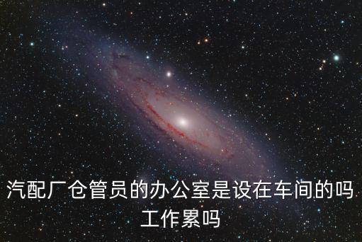汽配厂仓管员的办公室是设在车间的吗工作累吗