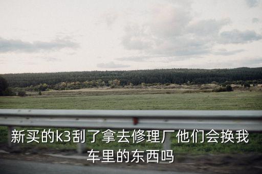 新买的k3刮了拿去修理厂他们会换我车里的东西吗