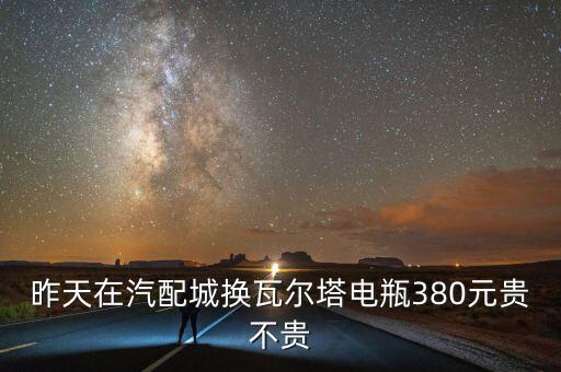 昨天在汽配城换瓦尔塔电瓶380元贵不贵