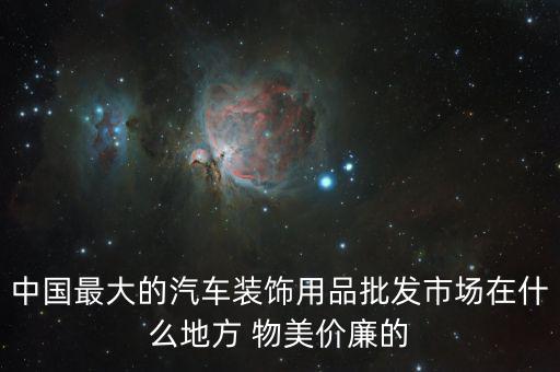 中国最大的汽车装饰用品批发市场在什么地方 物美价廉的