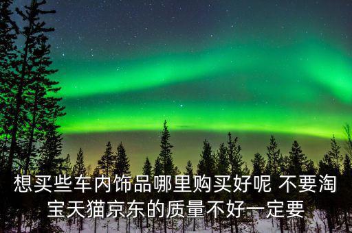 想买些车内饰品哪里购买好呢 不要淘宝天猫京东的质量不好一定要