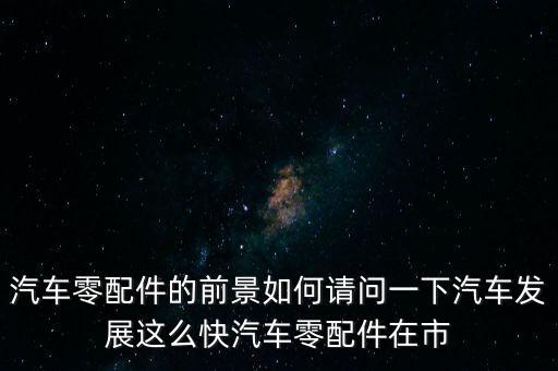 汽车零部件行业形势，汽车零配件的前景如何请问一下汽车发展这么快汽车零配件在市