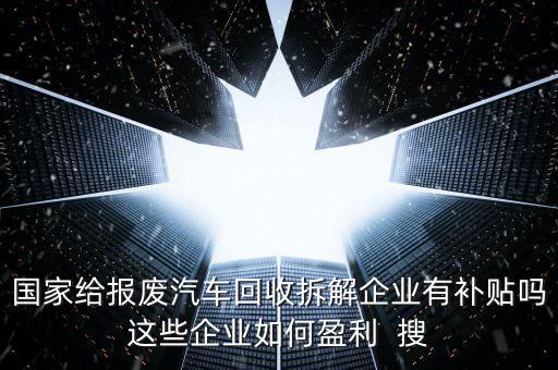 国家给报废汽车回收拆解企业有补贴吗这些企业如何盈利  搜