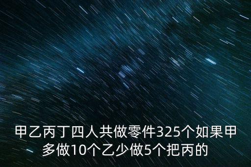 甲乙丙丁四人共做零件325个如果甲多做10个乙少做5个把丙的