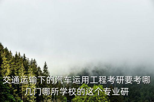 交通运输下的汽车运用工程考研要考哪几门哪所学校的这个专业研