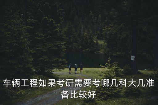车辆工程如果考研需要考哪几科大几准备比较好