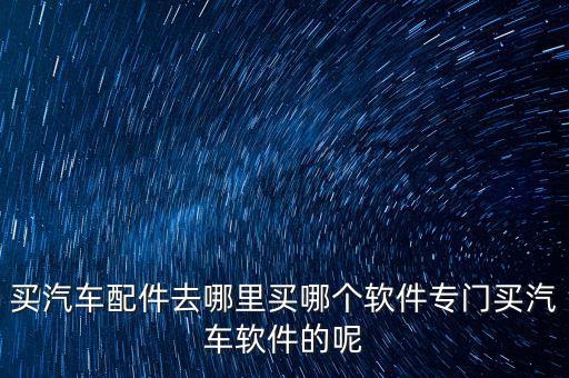 什么软件买汽车配件便宜好用，哪个汽车配件网上买的汽车用品比较便宜啊我想在汽车配件网上买