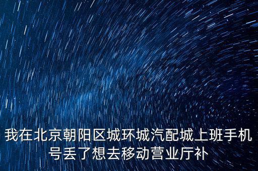 我在北京朝阳区城环城汽配城上班手机号丢了想去移动营业厅补