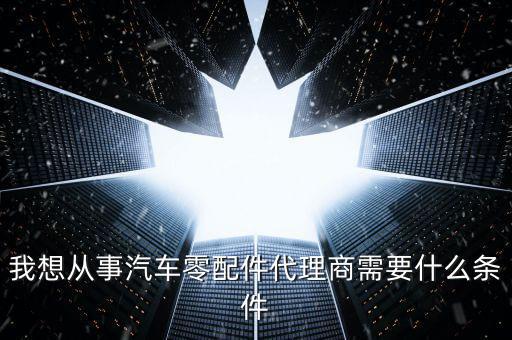我想从事汽车零配件代理商需要什么条件