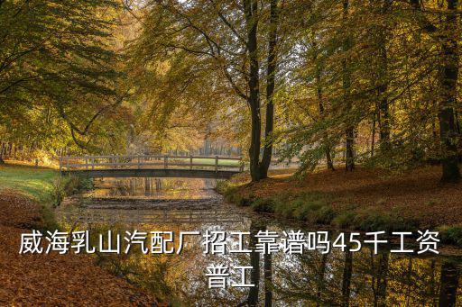 威海乳山汽配厂招工靠谱吗45千工资普工