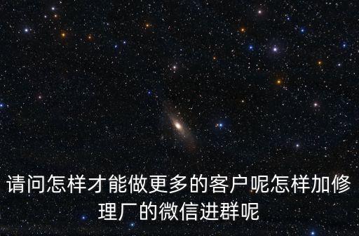 全国修理厂微信群，请问怎样才能做更多的客户呢怎样加修理厂的微信进群呢