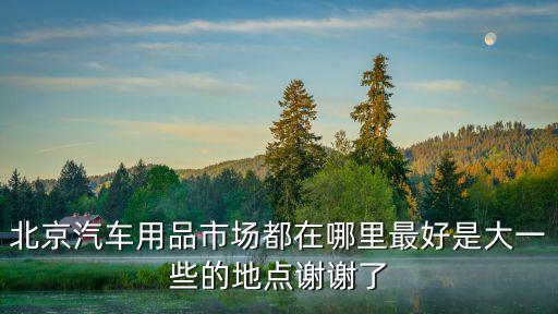 北京汽车用品市场都在哪里最好是大一些的地点谢谢了