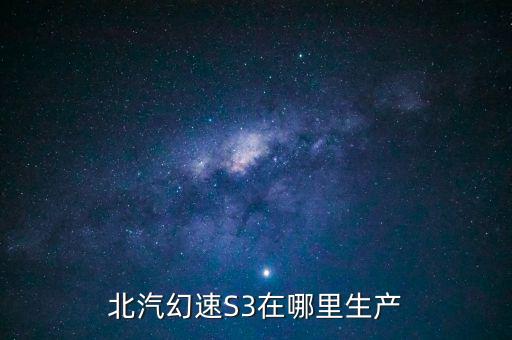 北汽幻速生产厂家地址，北汽幻速S3在哪里生产