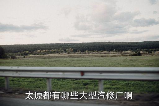 太原口碑好的汽修厂排名，太原都有哪些大型汽修厂啊