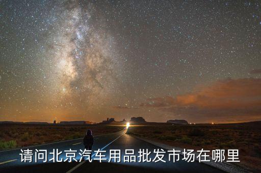 北京哪里卖汽车装饰用品批发的，北京有几个汽车用品批发市场都在哪