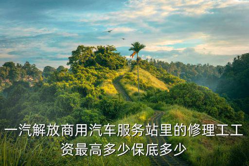 一汽解放商用汽车服务站里的修理工工资最高多少保底多少