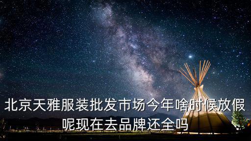 北京天雅服装批发市场怎么样，北京天雅服装批发市场今年啥时候放假呢现在去品牌还全吗