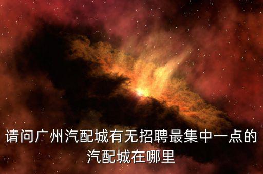 请问广州汽配城有无招聘最集中一点的汽配城在哪里