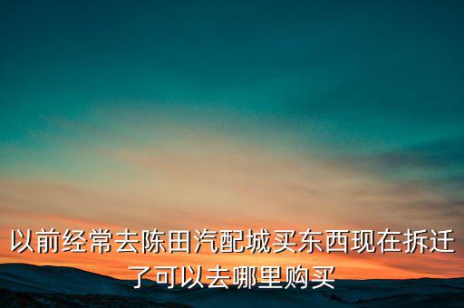 以前经常去陈田汽配城买东西现在拆迁了可以去哪里购买