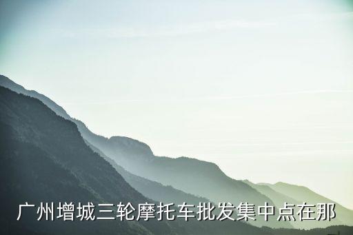广州增城三轮摩托车批发集中点在那