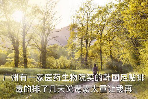 广州有一家医药生物院买的韩国足贴排毒的排了几天说毒素太重让我再