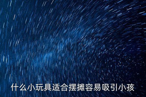 最吸引儿童的玩具地摊，什么小玩具适合摆摊容易吸引小孩