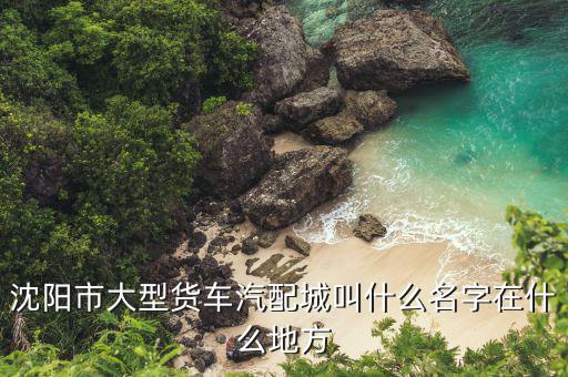 沈阳市大型货车汽配城叫什么名字在什么地方