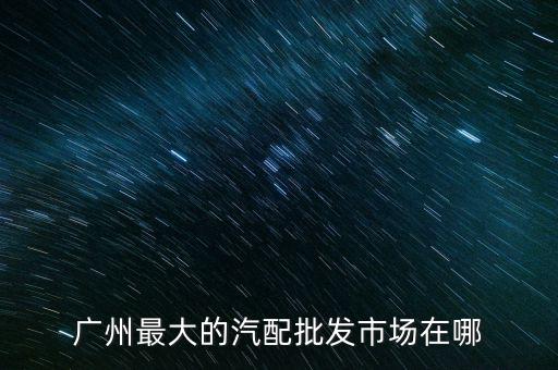 广州最大的汽车配件批发市场，广州最大的汽车用品批发市场在哪里