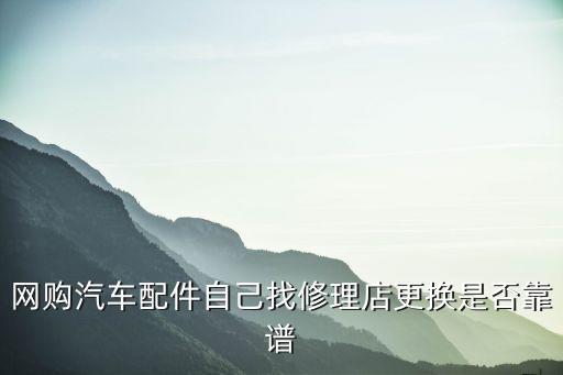 网购汽车配件自己找修理店更换是否靠谱