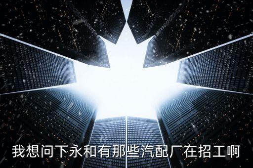 附近汽车配件厂在哪里招工，我想问下永和有那些汽配厂在招工啊