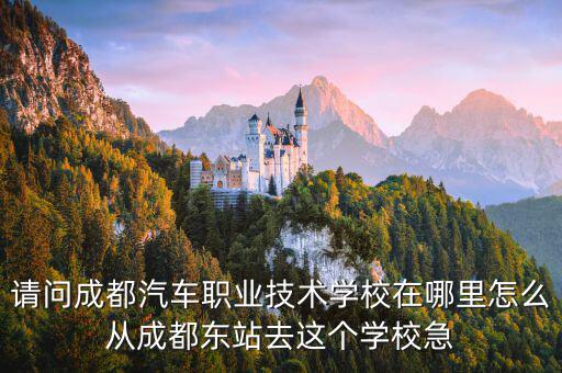 请问成都汽车职业技术学校在哪里怎么从成都东站去这个学校急