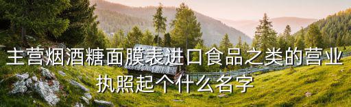 主营烟酒糖面膜表进口食品之类的营业执照起个什么名字