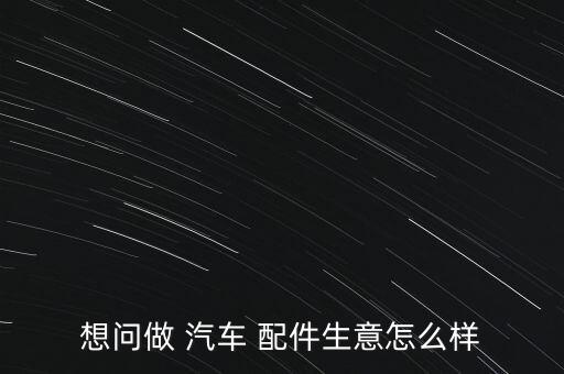 想问做 汽车 配件生意怎么样