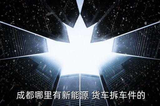  成都哪里有新能源 货车拆车件的
