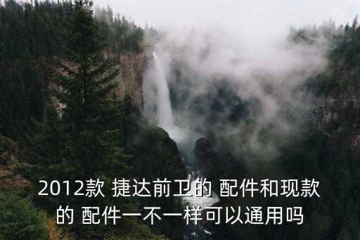 2012款 捷达前卫的 配件和现款的 配件一不一样可以通用吗
