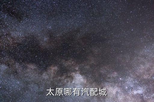 山西哪个汽配城最大，太原有几个大的汽配市场地址在哪里