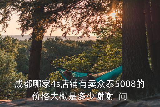成都哪家4s店铺有卖众泰5008的价格大概是多少谢谢  问