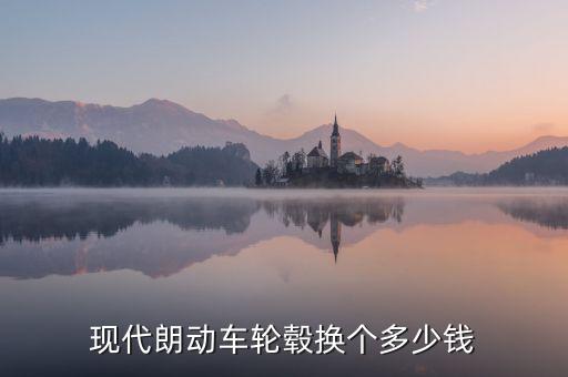 现代朗动车轮毂换个多少钱