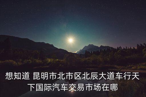 想知道 昆明市北市区北辰大道车行天下国际汽车交易市场在哪