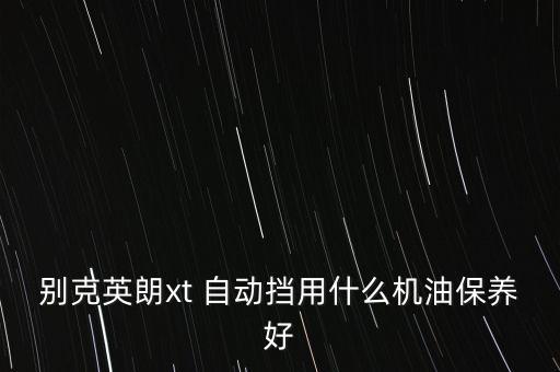 英朗xt用什么机油好，英朗xt加什么机油