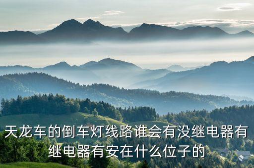 天龙车的倒车灯线路谁会有没继电器有继电器有安在什么位子的