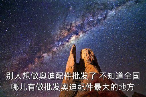 别人想做奥迪配件批发了 不知道全国哪儿有做批发奥迪配件最大的地方