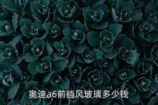 奥迪a6前挡风玻璃多少钱
